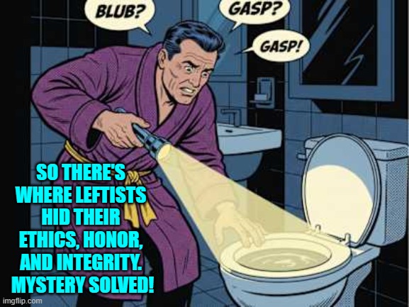 Someplace handy for flushing. | SO THERE'S WHERE LEFTISTS HID THEIR ETHICS, HONOR, AND INTEGRITY.  MYSTERY SOLVED! | image tagged in yep | made w/ Imgflip meme maker