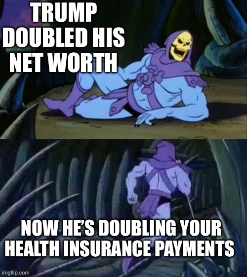 Skeletor disturbing facts | TRUMP DOUBLED HIS NET WORTH; NOW HE’S DOUBLING YOUR HEALTH INSURANCE PAYMENTS | image tagged in skeletor disturbing facts | made w/ Imgflip meme maker