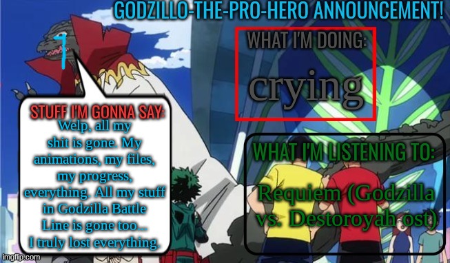 Why me? | crying; Welp, all my shit is gone. My animations, my files, my progress, everything. All my stuff in Godzilla Battle Line is gone too... I truly lost everything. Requiem (Godzilla vs. Destoroyah ost) | image tagged in godzillo-the-pro-hero announcement template | made w/ Imgflip meme maker