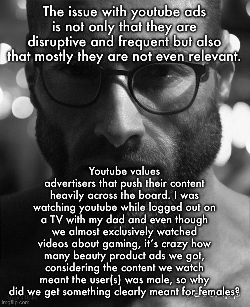 Also, the non-video ads shown on the side are also almost never relevant to me | The issue with youtube ads is not only that they are disruptive and frequent but also that mostly they are not even relevant. Youtube values advertisers that push their content heavily across the board. I was watching youtube while logged out on a TV with my dad and even though we almost exclusively watched videos about gaming, it’s crazy how many beauty product ads we got, considering the content we watch meant the user(s) was male, so why did we get something clearly meant for females? | image tagged in gigachad staring with glasses | made w/ Imgflip meme maker