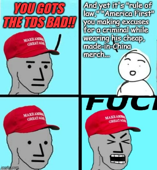 maga npc scream | YOU GOTS THE TDS BAD!! And yet it's "rule of
law," "America First"
you making excuses
for a criminal while
wearing his cheap,
made-in-China
 | image tagged in maga npc scream | made w/ Imgflip meme maker