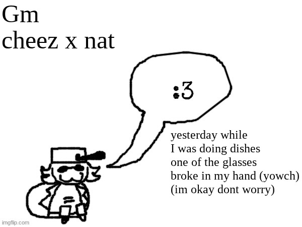 Ducc-The-Ultimate's creature announcement temp | Gm cheez x nat; yesterday while I was doing dishes one of the glasses broke in my hand (yowch)
(im okay dont worry) | image tagged in ducc-the-ultimate's creature announcement temp | made w/ Imgflip meme maker