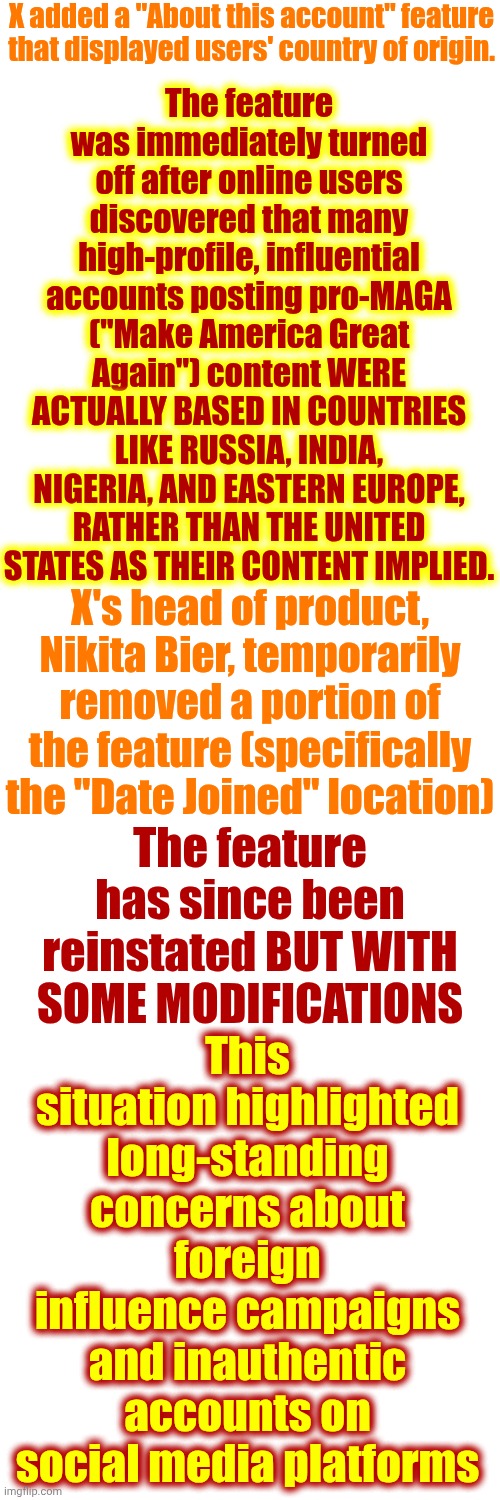 FACT | X added a "About this account" feature that displayed users' country of origin. The feature was immediately turned off after online users discovered that many high-profile, influential accounts posting pro-MAGA ("Make America Great Again") content WERE ACTUALLY BASED IN COUNTRIES LIKE RUSSIA, INDIA, NIGERIA, AND EASTERN EUROPE, RATHER THAN THE UNITED STATES AS THEIR CONTENT IMPLIED. X's head of product, Nikita Bier, temporarily removed a portion of the feature (specifically the "Date Joined" location); This situation highlighted long-standing concerns about foreign influence campaigns and inauthentic accounts on social media platforms; The feature has since been reinstated BUT WITH SOME MODIFICATIONS | image tagged in memes,maga nazis,terrorists,lock him up,impeach trump,traitors | made w/ Imgflip meme maker