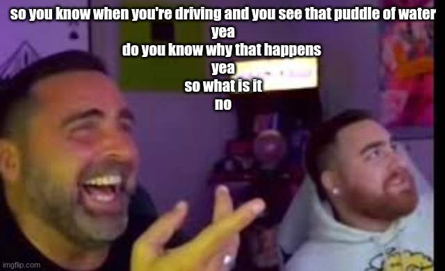Los laughing (made by Bigjim998 copyright reserved) | so you know when you're driving and you see that puddle of water
yea
do you know why that happens 
yea
so what is it
no | image tagged in los laughing made by bigjim998 copyright reserved | made w/ Imgflip meme maker