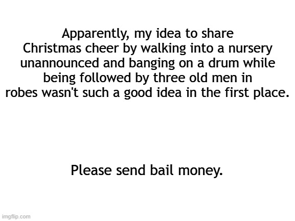 Hey I'm trying | Apparently, my idea to share Christmas cheer by walking into a nursery unannounced and banging on a drum while being followed by three old men in robes wasn't such a good idea in the first place. Please send bail money. | image tagged in blank white template,christmas,merry christmas,happy holidays | made w/ Imgflip meme maker