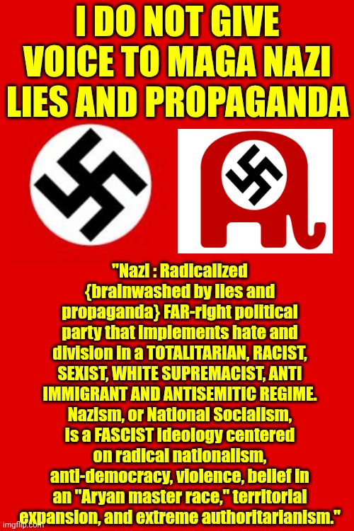 I No Longer Discuss Facts With Trump's Cult. | I DO NOT GIVE VOICE TO MAGA NAZI LIES AND PROPAGANDA; "Nazi : Radicalized {brainwashed by lies and propaganda} FAR-right political party that implements hate and division in a TOTALITARIAN, RACIST, SEXIST, WHITE SUPREMACIST, ANTI IMMIGRANT AND ANTISEMITIC REGIME.
Nazism, or National Socialism, is a FASCIST ideology centered on radical nationalism, anti-democracy, violence, belief in an "Aryan master race," territorial expansion, and extreme authoritarianism." | image tagged in memes,maga,nazis,fascists,lock him up,impeach trump | made w/ Imgflip meme maker