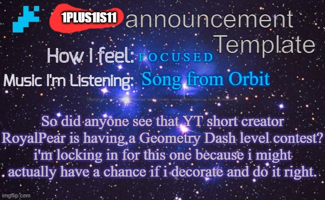 i_eXiz7 announcement template | 1PLUS1IS11; F O C U S E D; Song from Orbit; So did anyone see that YT short creator RoyalPear is having a Geometry Dash level contest? i'm locking in for this one because i might actually have a chance if i decorate and do it right. | image tagged in i_exiz7 announcement template | made w/ Imgflip meme maker