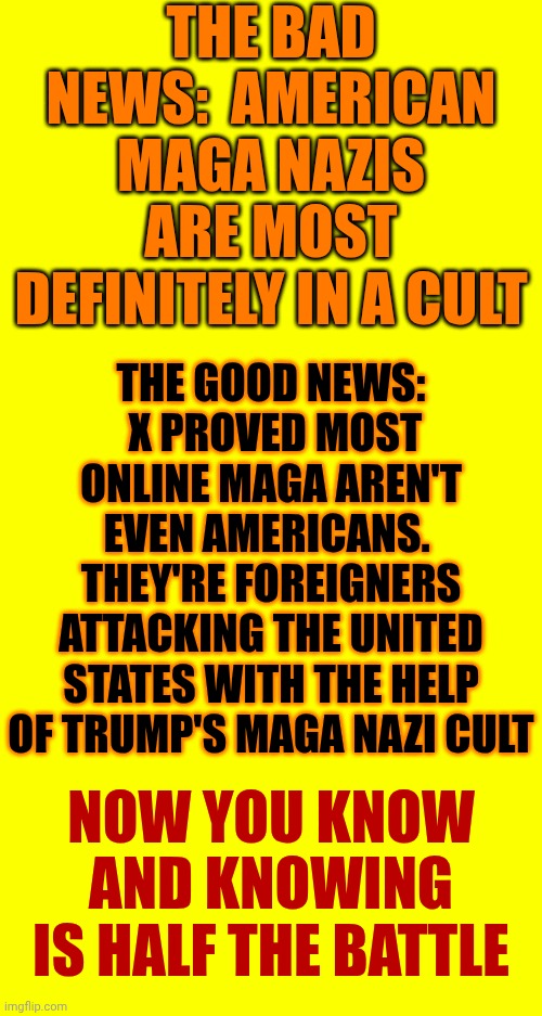It's A Cult | THE BAD NEWS:  AMERICAN MAGA NAZIS ARE MOST DEFINITELY IN A CULT; THE GOOD NEWS:  X PROVED MOST ONLINE MAGA AREN'T EVEN AMERICANS.  THEY'RE FOREIGNERS ATTACKING THE UNITED STATES WITH THE HELP OF TRUMP'S MAGA NAZI CULT; NOW YOU KNOW
AND KNOWING IS HALF THE BATTLE | image tagged in memes,maga,nazis,maga nazis,impeach trump,lock him up | made w/ Imgflip meme maker