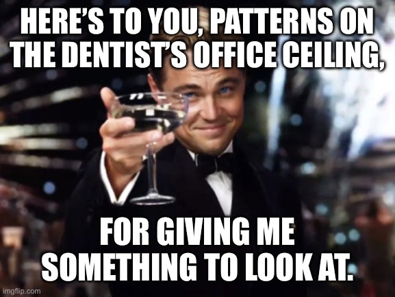 Here's to you | HERE’S TO YOU, PATTERNS ON THE DENTIST’S OFFICE CEILING, FOR GIVING ME SOMETHING TO LOOK AT. | image tagged in here's to you | made w/ Imgflip meme maker