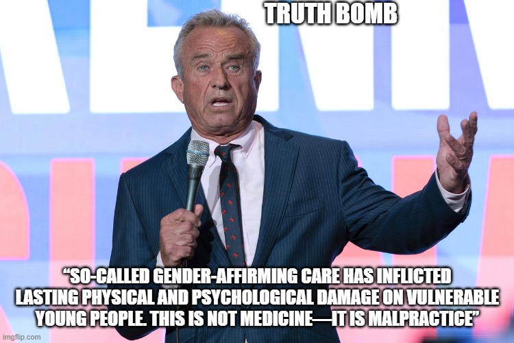 Change is coming | TRUTH BOMB; “SO-CALLED GENDER-AFFIRMING CARE HAS INFLICTED LASTING PHYSICAL AND PSYCHOLOGICAL DAMAGE ON VULNERABLE YOUNG PEOPLE. THIS IS NOT MEDICINE—IT IS MALPRACTICE” | image tagged in robert kennedy jr on mic,gender confusion,mental illness,save the children,medical malpractice,democrat war on america | made w/ Imgflip meme maker
