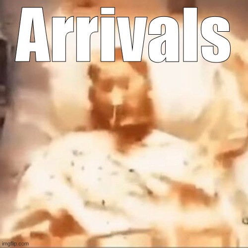 . | Arrivals | image tagged in markiplier on fire | made w/ Imgflip meme maker