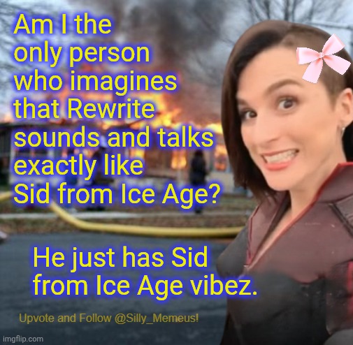 This isn't even a dig at him. Whenever I read his posts I imagine Sid's voice. | Am I the only person who imagines that Rewrite sounds and talks exactly like Sid from Ice Age? He just has Sid from Ice Age vibez. | image tagged in disaster girl memeus edition template | made w/ Imgflip meme maker