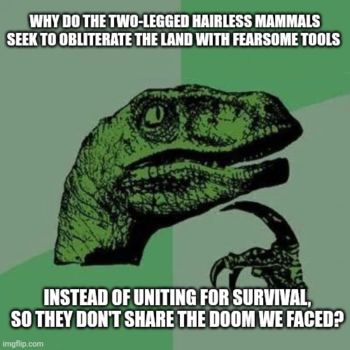 raptor asking questions | WHY DO THE TWO-LEGGED HAIRLESS MAMMALS SEEK TO OBLITERATE THE LAND WITH FEARSOME TOOLS; INSTEAD OF UNITING FOR SURVIVAL, SO THEY DON'T SHARE THE DOOM WE FACED? | image tagged in raptor asking questions | made w/ Imgflip meme maker