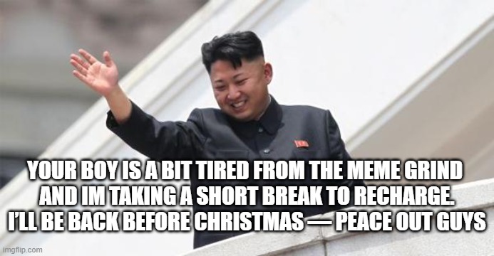 See you all in a few | YOUR BOY IS A BIT TIRED FROM THE MEME GRIND 
AND IM TAKING A SHORT BREAK TO RECHARGE.
I’LL BE BACK BEFORE CHRISTMAS — PEACE OUT GUYS | image tagged in kim jong says goodbye,bye bye,burnout,i'm tired boss | made w/ Imgflip meme maker