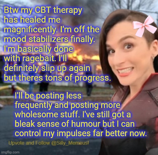 Guess who's feeling better? And has better impulse control and empathy? Meeeeee! | Btw my CBT therapy has healed me magnificently. I'm off the mood stabilizers finally. I'm basically done with ragebait. I'll definitely slip up again but theres tons of progress. I'll be posting less frequently and posting more wholesome stuff. I've still got a bleak sense of humour but I can control my impulses far better now. | image tagged in disaster girl memeus edition template | made w/ Imgflip meme maker