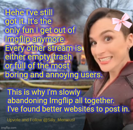 This site is rapidly decaying. It's sad but all things must end. I'm off again. Be back in a few days! | Hehe I've still got it. It's the only fun I get out of Imgflip anymore. Every other stream is either empty, trash or full of the most boring and annoying users. This is why I'm slowly abandoning Imgflip all together. I've found better websites to post in. | image tagged in disaster girl memeus edition template | made w/ Imgflip meme maker