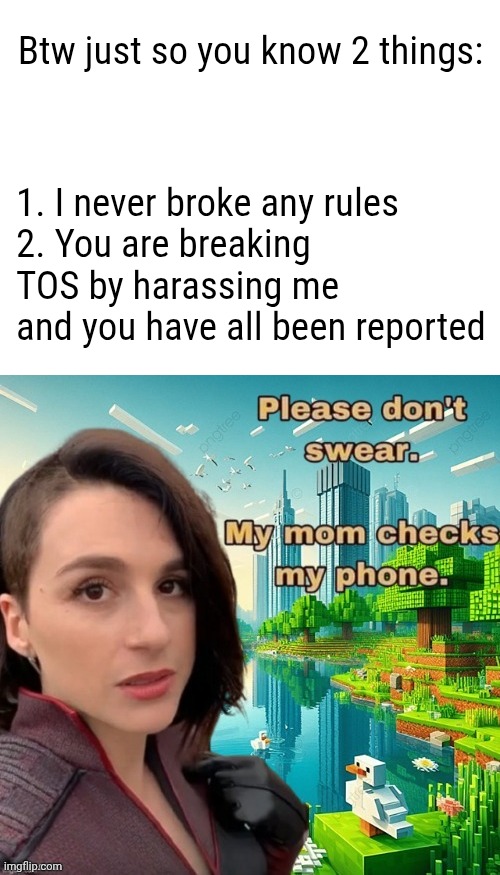 Making me feel unwelcome violates site rules. That includes swearing at me. | Btw just so you know 2 things:; 1. I never broke any rules
2. You are breaking TOS by harassing me and you have all been reported | image tagged in please don't swear my mom checks my phone | made w/ Imgflip meme maker