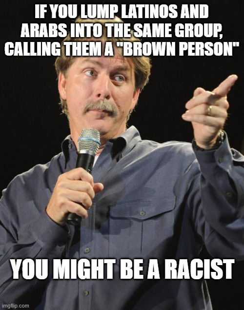 Jeff Foxworthy | IF YOU LUMP LATINOS AND ARABS INTO THE SAME GROUP, CALLING THEM A "BROWN PERSON" YOU MIGHT BE A RACIST | image tagged in jeff foxworthy | made w/ Imgflip meme maker