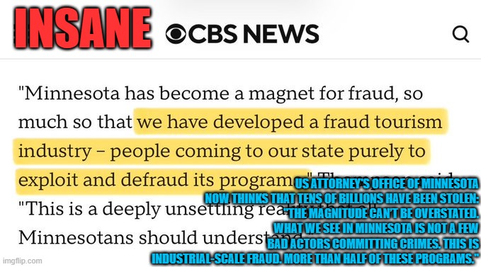 Minnesota fraud:  "The magnitude can’t be overstated. What we see in Minnesota is not a few bad actors committing crimes." | INSANE; US ATTORNEY'S OFFICE OF MINNESOTA NOW THINKS THAT TENS OF BILLIONS HAVE BEEN STOLEN:
"THE MAGNITUDE CAN’T BE OVERSTATED. WHAT WE SEE IN MINNESOTA IS NOT A FEW BAD ACTORS COMMITTING CRIMES. THIS IS INDUSTRIAL-SCALE FRAUD. MORE THAN HALF OF THESE PROGRAMS." | image tagged in minnesota,tim walz,welfare fraud,somalis,democrat fraud,corruption | made w/ Imgflip meme maker
