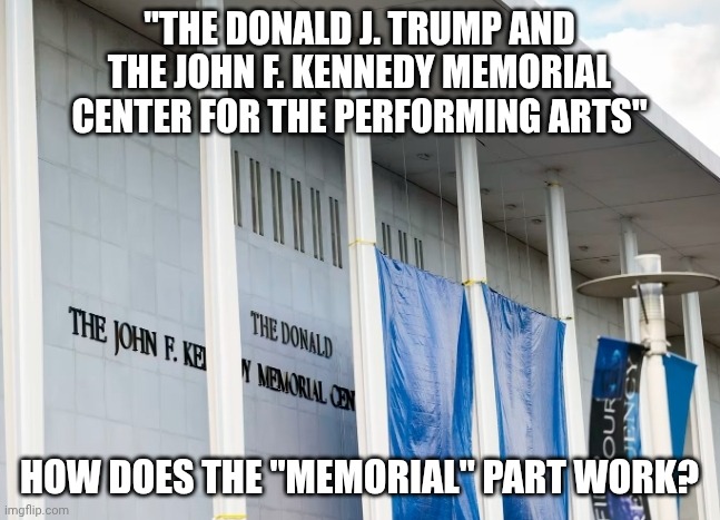 One day. | "THE DONALD J. TRUMP AND
THE JOHN F. KENNEDY MEMORIAL
CENTER FOR THE PERFORMING ARTS"; HOW DOES THE "MEMORIAL" PART WORK? | image tagged in donald trump kennedy center,donald trump,memorial,narcissist,jeffrey epstein | made w/ Imgflip meme maker