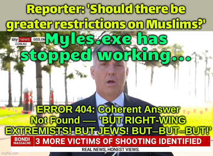 MYLES.EXE HAS STOPPED WORKING | Reporter: 'Should there be greater restrictions on Muslims?'; Myles.exe has stopped working... ERROR 404: Coherent Answer Not Found — 'BUT RIGHT-WING EXTREMISTS! BUT JEWS! BUT–BUT–BUT!' | image tagged in myles,immigration,meanwhile in australia,mass shooting,radical islam,islamic terrorism | made w/ Imgflip meme maker