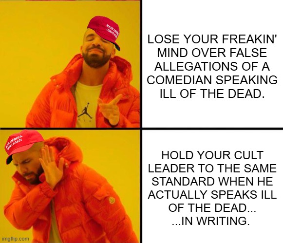 Trump-cultists be like | LOSE YOUR FREAKIN'
MIND OVER FALSE
ALLEGATIONS OF A
COMEDIAN SPEAKING
ILL OF THE DEAD. HOLD YOUR CULT
LEADER TO THE SAME
STANDARD WHEN HE
ACTUALLY SPEAKS ILL
OF THE DEAD...
...IN WRITING. | image tagged in drake yes no reverse | made w/ Imgflip meme maker