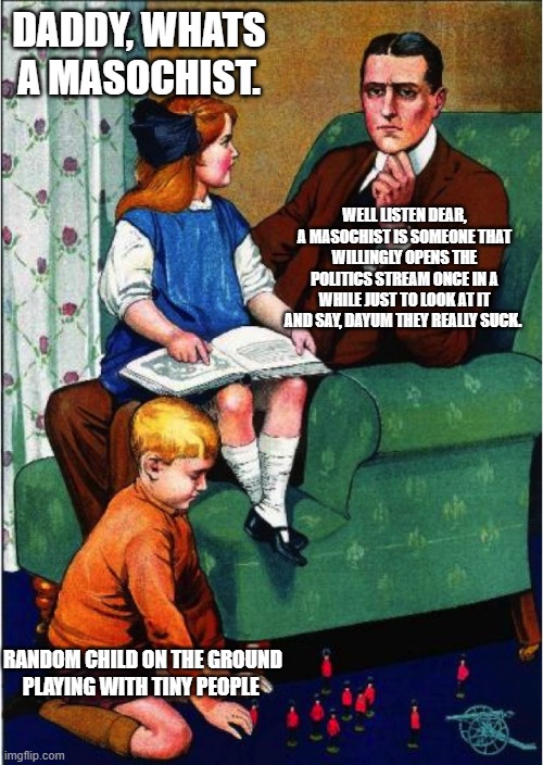 i am one of those people, question to the trans people. do you all live a life full of suffering cuz thats what i was told | DADDY, WHATS A MASOCHIST. WELL LISTEN DEAR, A MASOCHIST IS SOMEONE THAT WILLINGLY OPENS THE POLITICS STREAM ONCE IN A WHILE JUST TO LOOK AT IT AND SAY, DAYUM THEY REALLY SUCK. RANDOM CHILD ON THE GROUND PLAYING WITH TINY PEOPLE | image tagged in daddy what did you do | made w/ Imgflip meme maker