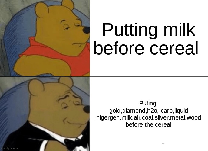 ... | Putting milk before cereal; Puting, gold,diamond,h2o, carb,liquid nigergen,milk,air,coal,sliver,metal,wood before the cereal | image tagged in memes,tuxedo winnie the pooh | made w/ Imgflip meme maker