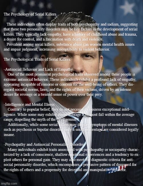 Just sayin' | The Psychology of Serial Killers
 
   These individuals often display traits of both psychopathy and sadism, suggesting
that these two personality disorders may be key factors in the development of serial
killers. They typically lack empathy, have a history of childhood abuse and trauma,
a desire for control, and a fascination with death and violence.
   Prevalent among serial killers, substance abuse can worsen mental health issues
and impair judgment, increasing susceptibility to violent behavior.
 
The Psychological Traits of Serial Killers
 
-Antisocial Behavior and Lack of Empathy
    One of the most prominent psychological traits observed among these people is
extreme antisocial behavior. These individuals exhibit a profound lack of empathy,
appearing incapable of remorse or concern for the well-being of others. They dis-
regard societal norms, laws, and the rights of their victims, driven by an intense
desire for revenge or a twisted sense of power over their prey.
 
-Intelligence and Mental Illness
    Contrary to popular belief, they do not necessarily possess exceptional intel-
ligence. While some may exhibit above-average IQs, most fall within the average
range, dispelling the myth of the “evil genius.” 
    Additionally, while some serial killers may display symptoms of mental illnesses
such as psychosis or bipolar disorder, only a small percentage are considered legally
insane.
 
-Psychopathy and Antisocial Personality Disorder
    Many individuals exhibit traits associated with psychopathy or sociopathy charac-
terized by a lack of conscience, shallow emotional experiences and a tendency to ex-
ploit others for personal gain. They may also meet the diagnostic criteria for anti-
social personality disorder, which encompasses a pervasive pattern of disregard for
the rights of others and a propensity for deceitful and manipulative behavior. | image tagged in pete hegseth | made w/ Imgflip meme maker