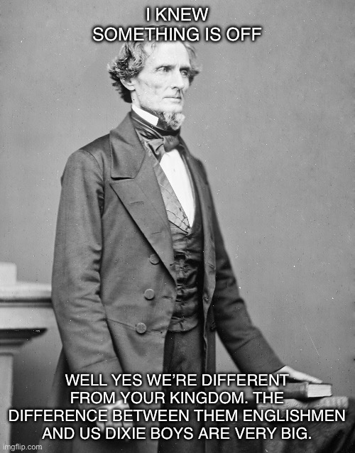 jefferson davis confederate | I KNEW SOMETHING IS OFF WELL YES WE’RE DIFFERENT FROM YOUR KINGDOM. THE DIFFERENCE BETWEEN THEM ENGLISHMEN AND US DIXIE BOYS ARE VERY BIG. | image tagged in jefferson davis confederate | made w/ Imgflip meme maker
