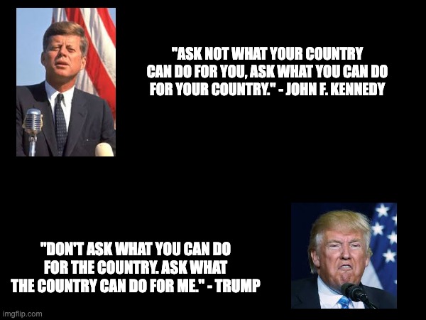 "ASK NOT WHAT YOUR COUNTRY CAN DO FOR YOU, ASK WHAT YOU CAN DO FOR YOUR COUNTRY." - JOHN F. KENNEDY; "DON'T ASK WHAT YOU CAN DO FOR THE COUNTRY. ASK WHAT THE COUNTRY CAN DO FOR ME." - TRUMP | made w/ Imgflip meme maker