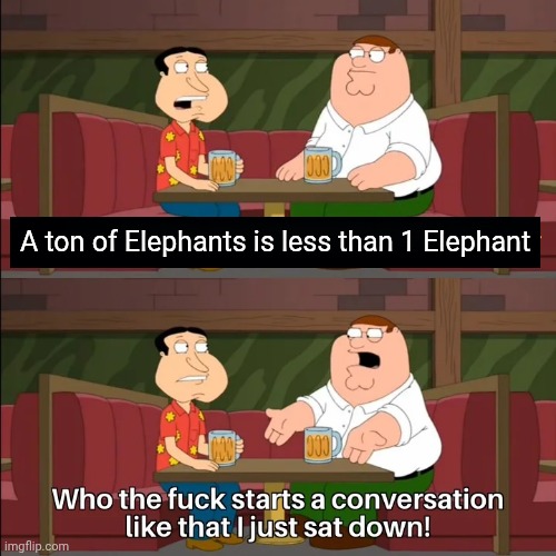 It's a Fact | A ton of Elephants is less than 1 Elephant | image tagged in who the f k starts a conversation like that i just sat down,elephant,and that's a fact | made w/ Imgflip meme maker