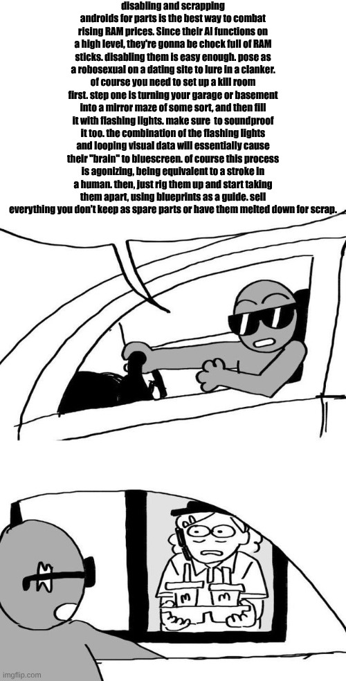they call me the bay harbor scrapper | disabling and scrapping androids for parts is the best way to combat rising RAM prices. Since their AI functions on a high level, they're gonna be chock full of RAM sticks. disabling them is easy enough. pose as a robosexual on a dating site to lure in a clanker. of course you need to set up a kill room first. step one is turning your garage or basement into a mirror maze of some sort, and then fill it with flashing lights. make sure  to soundproof it too. the combination of the flashing lights and looping visual data will essentially cause their "brain" to bluescreen. of course this process is agonizing, being equivalent to a stroke in a human. then, just rig them up and start taking them apart, using blueprints as a guide. sell everything you don't keep as spare parts or have them melted down for scrap. | image tagged in tumblr drive through meme | made w/ Imgflip meme maker
