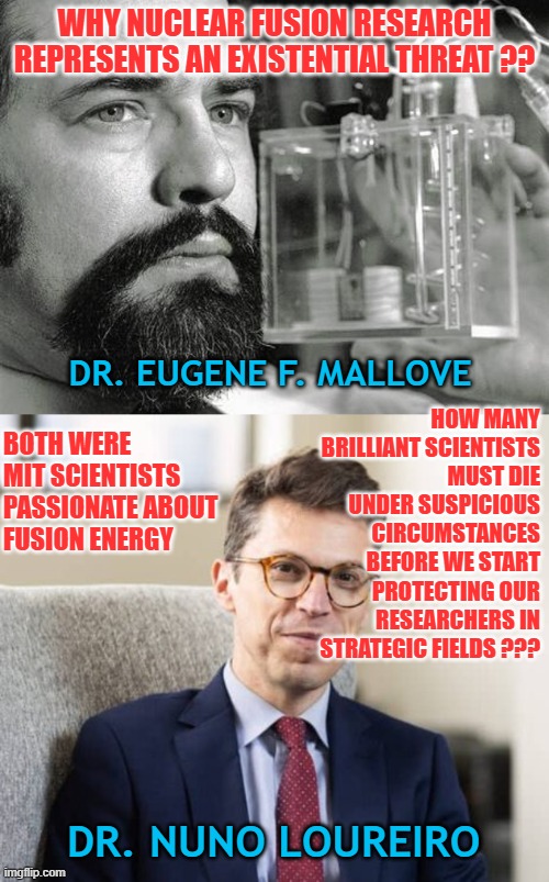 Vulnerable Minds: the risk of leaving key scientists unprotected benefits the status quo | WHY NUCLEAR FUSION RESEARCH REPRESENTS AN EXISTENTIAL THREAT ?? HOW MANY BRILLIANT SCIENTISTS MUST DIE UNDER SUSPICIOUS CIRCUMSTANCES BEFORE WE START PROTECTING OUR RESEARCHERS IN STRATEGIC FIELDS ??? DR. EUGENE F. MALLOVE; BOTH WERE MIT SCIENTISTS PASSIONATE ABOUT FUSION ENERGY; DR. NUNO LOUREIRO | image tagged in national security,nuclear fusion,fossil fuel,corporate interference,financial interest,scientific research | made w/ Imgflip meme maker