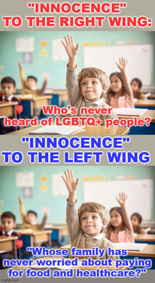 "INNOCENCE" TO THE RIGHT WING: Who's never heard of LGBTQ+ people? "INNOCENCE" TO THE LEFT WING "Whose family has never worried about paying | image tagged in kid raising hand in school | made w/ Imgflip meme maker
