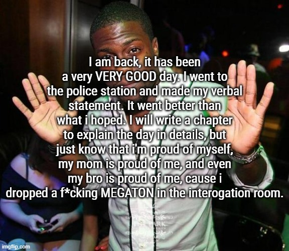 I feel good, cause i've done something that will be a fucking pain in his ass. | I am back, it has been a very VERY GOOD day. I went to the police station and made my verbal statement. It went better than what i hoped. I will write a chapter to explain the day in details, but just know that i'm proud of myself, my mom is proud of me, and even my bro is proud of me, cause i dropped a f*cking MEGATON in the interogation room. | image tagged in kevin hart hands up | made w/ Imgflip meme maker