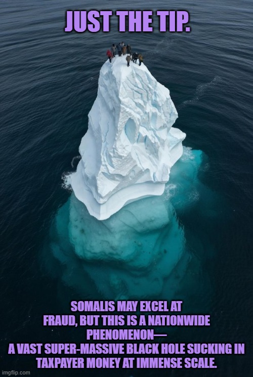 Somalis may excel at fraud, but this is a nationwide phenomenon | JUST THE TIP. SOMALIS MAY EXCEL AT FRAUD, BUT THIS IS A NATIONWIDE PHENOMENON—
A VAST SUPER-MASSIVE BLACK HOLE SUCKING IN TAXPAYER MONEY AT IMMENSE SCALE. | image tagged in somalis,minnesota,fraud,scandal,tim walz,ilhan omar | made w/ Imgflip meme maker