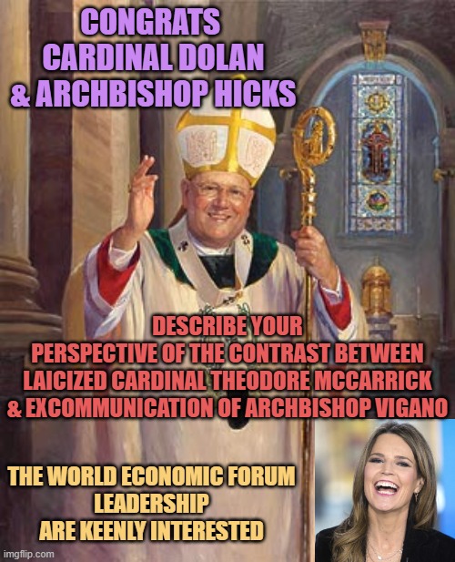 Congrats Cardinal Dolan, tough acts to follow with DEFROCKING FOR DEFLOWERING "Uncle Ted" | CONGRATS 
CARDINAL DOLAN
& ARCHBISHOP HICKS; DESCRIBE YOUR
PERSPECTIVE OF THE CONTRAST BETWEEN
LAICIZED CARDINAL THEODORE MCCARRICK
& EXCOMMUNICATION OF ARCHBISHOP VIGANO; THE WORLD ECONOMIC FORUM
LEADERSHIP ARE KEENLY INTERESTED | image tagged in catholic bishop,story time jesus,mary,cardinals,catholic church,globalism | made w/ Imgflip meme maker