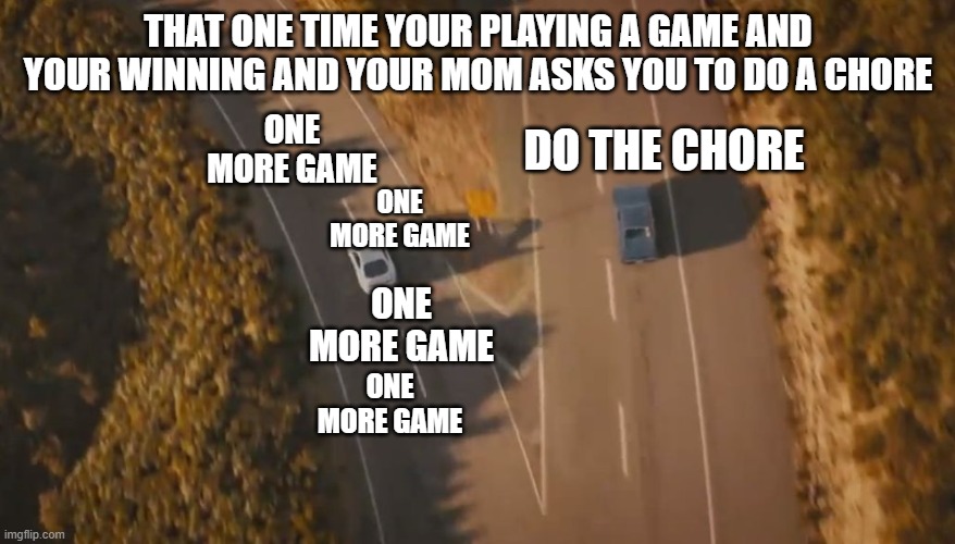 See you again | THAT ONE TIME YOUR PLAYING A GAME AND YOUR WINNING AND YOUR MOM ASKS YOU TO DO A CHORE; DO THE CHORE; ONE MORE GAME; ONE MORE GAME; ONE MORE GAME; ONE MORE GAME | image tagged in see you again | made w/ Imgflip meme maker