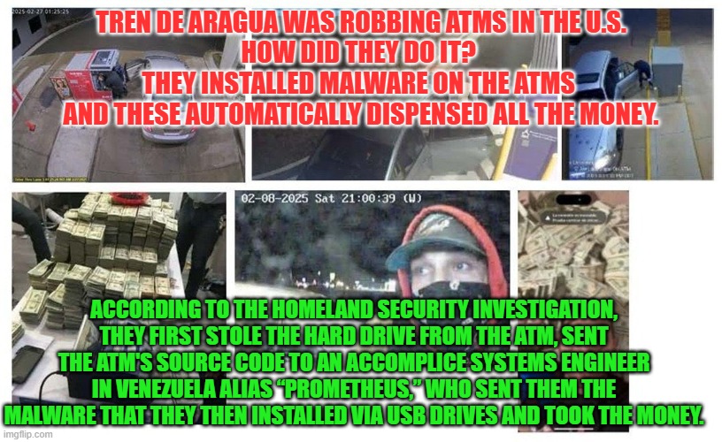Tren de Aragua was robbing ATMs in the U.S. | TREN DE ARAGUA WAS ROBBING ATMS IN THE U.S.
HOW DID THEY DO IT? 
THEY INSTALLED MALWARE ON THE ATMS 
AND THESE AUTOMATICALLY DISPENSED ALL THE MONEY. ACCORDING TO THE HOMELAND SECURITY INVESTIGATION, THEY FIRST STOLE THE HARD DRIVE FROM THE ATM, SENT THE ATM'S SOURCE CODE TO AN ACCOMPLICE SYSTEMS ENGINEER IN VENEZUELA ALIAS “PROMETHEUS,” WHO SENT THEM THE MALWARE THAT THEY THEN INSTALLED VIA USB DRIVES AND TOOK THE MONEY. | image tagged in illegal immigration,tren de aragua,atm,bank robber,malware,national security | made w/ Imgflip meme maker