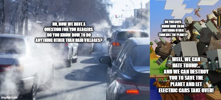 Illagers vs gas powered cars | DO YOU GUYS KNOW HOW TO DO ANYTHING OTHER THAN KILL THE PLANET? NO, NOW WE HAVE A QUESTION FOR YOU ILLAGERS. DO YOU KNOW HOW TO DO ANYTHING OTHER THAN RAID VILLAGES? WELL, WE CAN HATE TRUMP... AND WE CAN DESTROY YOU TO SAVE THE PLANET AND LET ELECTRIC CARS TAKE OVER! | image tagged in cars polluting,illagers | made w/ Imgflip meme maker