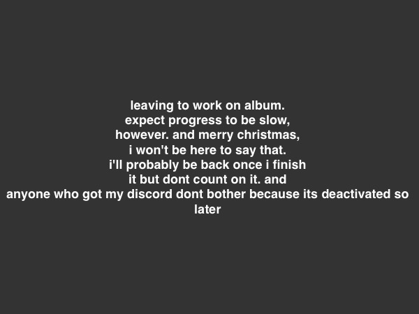 recently in an awful mental state so bye | leaving to work on album.
expect progress to be slow, however. and merry christmas, i won't be here to say that. i'll probably be back once i finish it but dont count on it. and anyone who got my discord dont bother because its deactivated so
later | made w/ Imgflip meme maker
