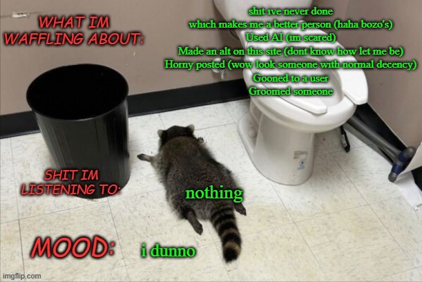 I am better, i am stronger, i am.... currently shitting my pants | shit ive never done which makes me a better person (haha bozo's)
Used AI (im scared)
Made an alt on this site (dont know how let me be)
Horny posted (wow look someone with normal decency)
Gooned to a user
Groomed someone; nothing; i dunno | image tagged in grimnemo's new new new template | made w/ Imgflip meme maker