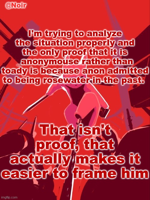 Both sides may have little proof, but toady ai cp theory has more proof than an irrelevant admission. | I'm trying to analyze the situation properly and the only proof that it is _anonymouse rather than toady is because anon admitted to being rosewater in the past. That isn't proof, that actually makes it easier to frame him | image tagged in noir temp | made w/ Imgflip meme maker