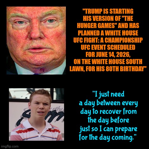 Give Us A Break | "TRUMP IS STARTING HIS VERSION OF "THE HUNGER GAMES" AND HAS PLANNED A WHITE HOUSE UFC FIGHT: A CHAMPIONSHIP UFC EVENT SCHEDULED FOR JUNE 14, 2026, ON THE WHITE HOUSE SOUTH LAWN, FOR HIS 80TH BIRTHDAY"; "I just need a day between every day to recover from the day before just so I can prepare for the day coming." | image tagged in memes,i need a break,impeach trump,lock him up,nazis,thomas had never seen such bullshit before | made w/ Imgflip meme maker