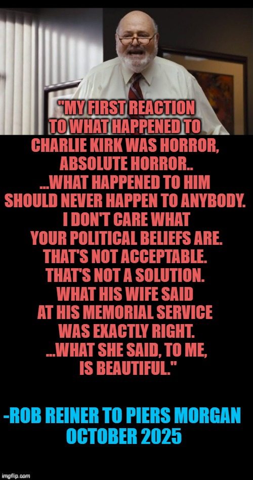 RIP ROB REINER ; As You Wish ButterCup | "MY FIRST REACTION
TO WHAT HAPPENED TO 
CHARLIE KIRK WAS HORROR, 
ABSOLUTE HORROR..
...WHAT HAPPENED TO HIM 
SHOULD NEVER HAPPEN TO ANYBODY. 
I DON'T CARE WHAT
 YOUR POLITICAL BELIEFS ARE. 
THAT'S NOT ACCEPTABLE. 
THAT'S NOT A SOLUTION. 
WHAT HIS WIFE SAID 
AT HIS MEMORIAL SERVICE 
WAS EXACTLY RIGHT.
...WHAT SHE SAID, TO ME,
 IS BEAUTIFUL."; -ROB REINER TO PIERS MORGAN 
OCTOBER 2025 | image tagged in rob reiner,princess bride,charlie kirk,president trump,religion,globalism | made w/ Imgflip meme maker