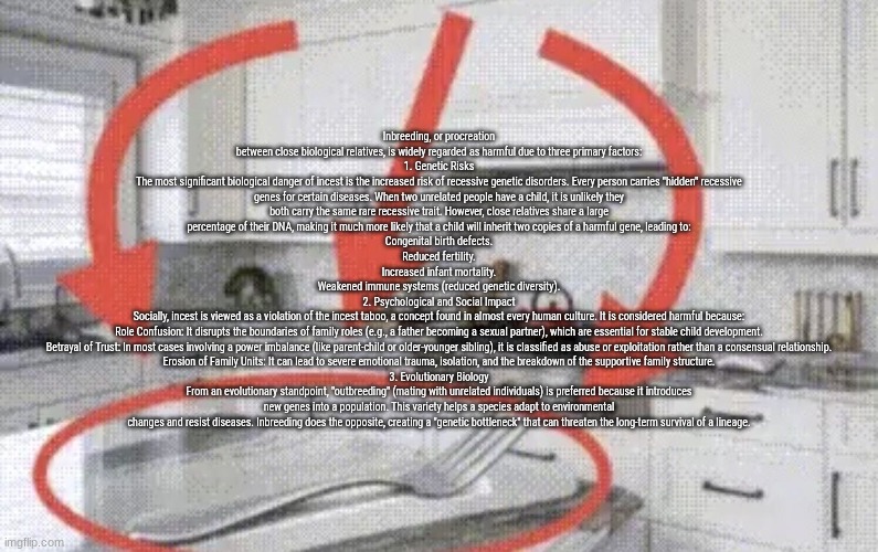 fork found in kitchen | Inbreeding, or procreation between close biological relatives, is widely regarded as harmful due to three primary factors:
1. Genetic Risks
The most significant biological danger of incest is the increased risk of recessive genetic disorders. Every person carries "hidden" recessive genes for certain diseases. When two unrelated people have a child, it is unlikely they both carry the same rare recessive trait. However, close relatives share a large percentage of their DNA, making it much more likely that a child will inherit two copies of a harmful gene, leading to:
Congenital birth defects.
Reduced fertility.
Increased infant mortality.
Weakened immune systems (reduced genetic diversity).
2. Psychological and Social Impact
Socially, incest is viewed as a violation of the incest taboo, a concept found in almost every human culture. It is considered harmful because:
Role Confusion: It disrupts the boundaries of family roles (e.g., a father becoming a sexual partner), which are essential for stable child development.
Betrayal of Trust: In most cases involving a power imbalance (like parent-child or older-younger sibling), it is classified as abuse or exploitation rather than a consensual relationship.
Erosion of Family Units: It can lead to severe emotional trauma, isolation, and the breakdown of the supportive family structure.
3. Evolutionary Biology
From an evolutionary standpoint, "outbreeding" (mating with unrelated individuals) is preferred because it introduces new genes into a population. This variety helps a species adapt to environmental changes and resist diseases. Inbreeding does the opposite, creating a "genetic bottleneck" that can threaten the long-term survival of a lineage. | image tagged in fork found in kitchen | made w/ Imgflip meme maker