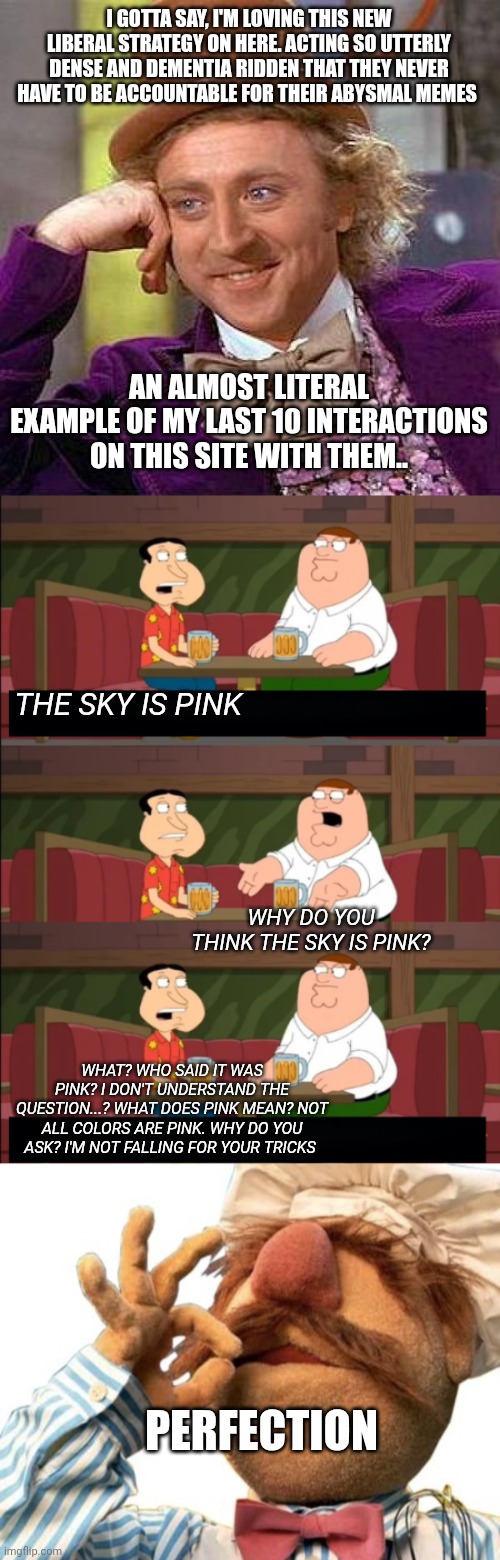 I GOTTA SAY, I'M LOVING THIS NEW LIBERAL STRATEGY ON HERE. ACTING SO UTTERLY DENSE AND DEMENTIA RIDDEN THAT THEY NEVER HAVE TO BE ACCOUNTABLE FOR THEIR ABYSMAL MEMES; AN ALMOST LITERAL EXAMPLE OF MY LAST 10 INTERACTIONS ON THIS SITE WITH THEM.. THE SKY IS PINK; WHY DO YOU THINK THE SKY IS PINK? WHAT? WHO SAID IT WAS PINK? I DON'T UNDERSTAND THE QUESTION...? WHAT DOES PINK MEAN? NOT ALL COLORS ARE PINK. WHY DO YOU ASK? I'M NOT FALLING FOR YOUR TRICKS; PERFECTION | image tagged in memes,creepy condescending wonka,who the f k starts a conversation like that i just sat down,chefs kiss | made w/ Imgflip meme maker