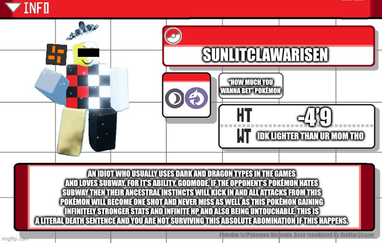 Imgflip username pokedex | SUNLITCLAWARISEN; “HOW MUCH YOU WANNA BET” POKÉMON; -4’9; IDK LIGHTER THAN UR MOM THO; AN IDIOT WHO USUALLY USES DARK AND DRAGON TYPES IN THE GAMES AND LOVES SUBWAY. FOR IT’S ABILITY, GODMODE, IF THE OPPONENT’S POKÉMON HATES SUBWAY THEN THEIR ANCESTRAL INSTINCTS WILL KICK IN AND ALL ATTACKS FROM THIS POKÉMON WILL BECOME ONE SHOT AND NEVER MISS AS WELL AS THIS POKÉMON GAINING INFINITELY STRONGER STATS AND INFINITE HP AND ALSO BEING UNTOUCHABLE. THIS IS A LITERAL DEATH SENTENCE AND YOU ARE NOT SURVIVING THIS ABSOLUTE ABOMINATION IF THIS HAPPENS. | image tagged in imgflip username pokedex | made w/ Imgflip meme maker