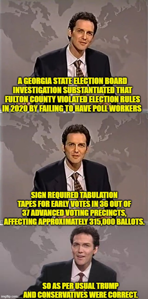 Oops, eh leftists? | A GEORGIA STATE ELECTION BOARD INVESTIGATION SUBSTANTIATED THAT FULTON COUNTY VIOLATED ELECTION RULES IN 2020 BY FAILING TO HAVE POLL WORKERS; SIGN REQUIRED TABULATION TAPES FOR EARLY VOTES IN 36 OUT OF 37 ADVANCED VOTING PRECINCTS, AFFECTING APPROXIMATELY 315,000 BALLOTS. SO AS PER USUAL TRUMP AND CONSERVATIVES WERE CORRECT. | image tagged in weekend update with norm | made w/ Imgflip meme maker